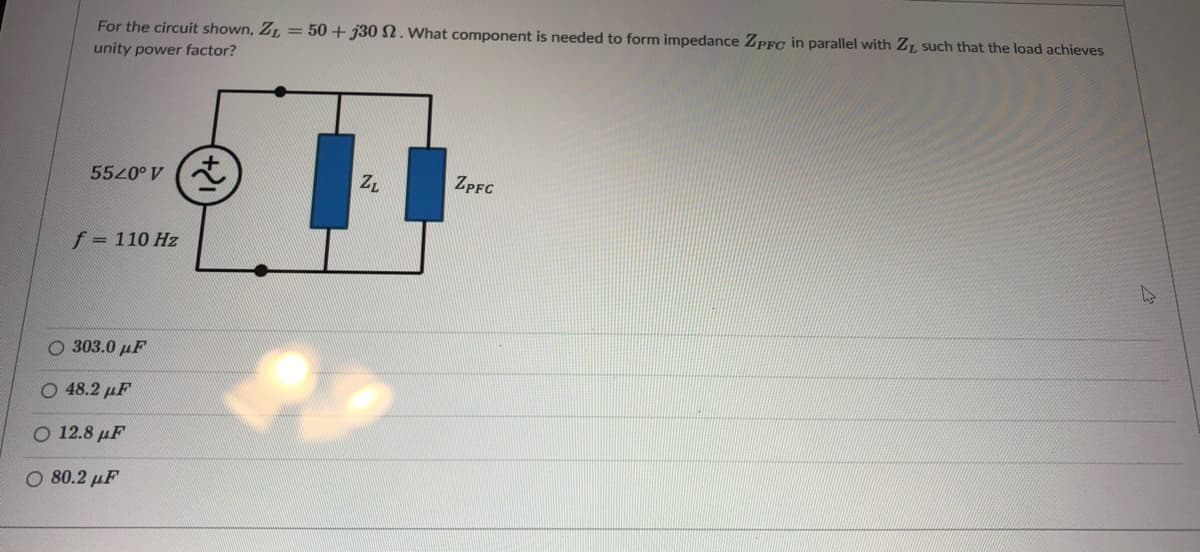 For the circuit shown, Z, = 50 + j30 SN. What component is needed to form impedance ZpFg in parallel with ZT, such that the load achieves
unity power factor?
5520° V (
ZL
ZPFC
f = 110 Hz
O 303.0 µF
Ο 48.2 μF
O 12.8 µF
Ο 80.2 μF
