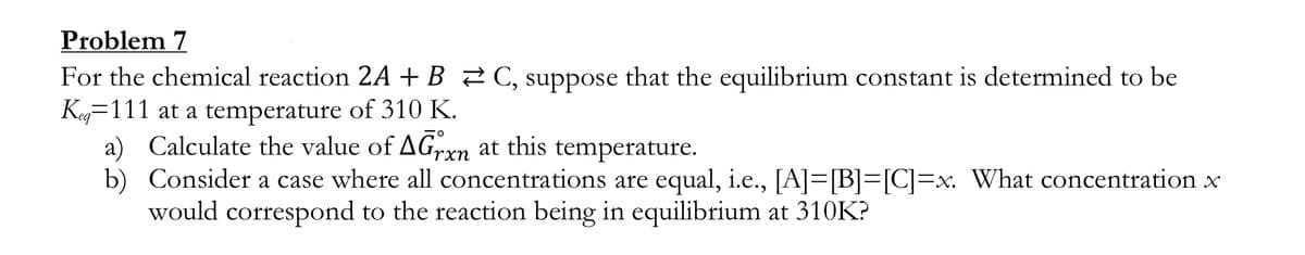 Problem 7
For the chemical reaction 2A + B 2 C, suppose that the equilibrium constant is determined to be
Keg=111 at a temperature of 310 K.
a) Calculate the value of AGrxn at this temperature.
b) Consider a case where all concentrations are equal, i.e., [A]=[B]=[C]=x. What concentration x
would correspond to the reaction being in equilibrium at 310K?
