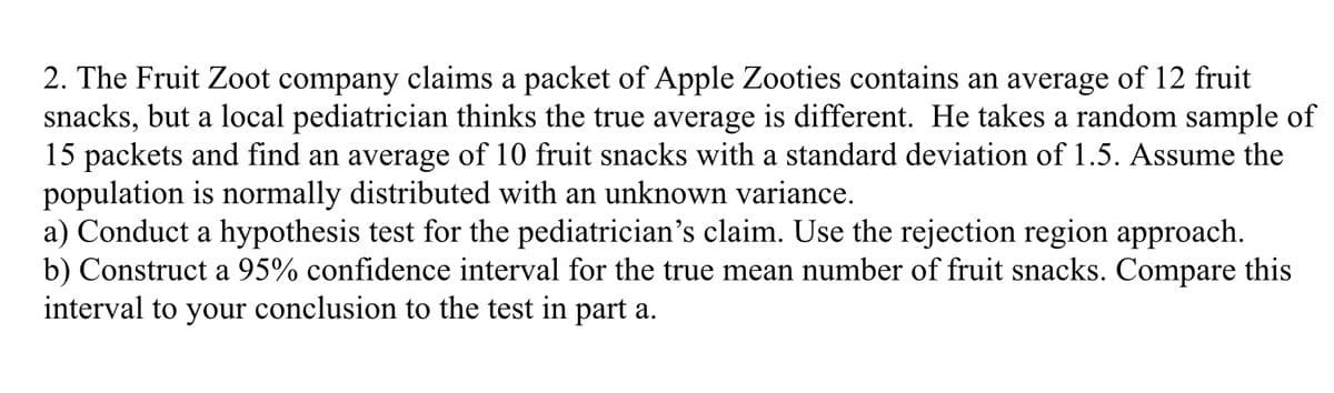 2. The Fruit Zoot company claims a packet of Apple Zooties contains an average of 12 fruit
snacks, but a local pediatrician thinks the true average is different. He takes a random sample of
15 packets and find an average of 10 fruit snacks with a standard deviation of 1.5. Assume the
population is normally distributed with an unknown variance.
a) Conduct a hypothesis test for the pediatrician's claim. Use the rejection region approach.
b) Construct a 95% confidence interval for the true mean number of fruit snacks. Compare this
interval to your conclusion to the test in part a.
