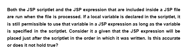 Both the JSP scriptlet and the JSP expression that are included inside a JSP file
are run when the file is processed. If a local variable is declared in the scriptlet, it
is still permissible to use that variable in a JSP expression as long as the variable
is specified in the scriptlet. Consider it a given that the JSP expression will be
placed just after the scriptlet in the order in which it was written. Is this accurate
or does it not hold true?