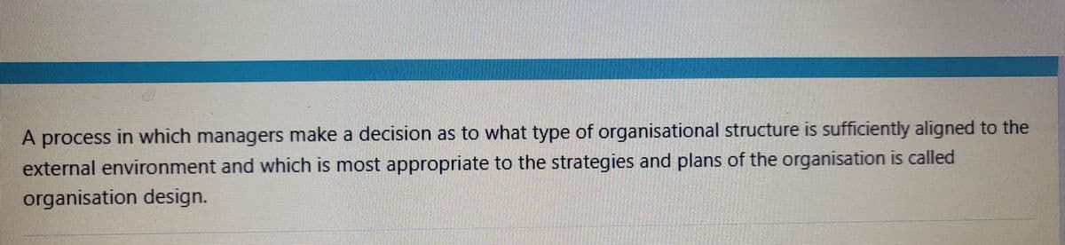 A process in which managers make a decision as to what type of organisational structure is sufficiently aligned to the
external environment and which is most appropriate to the strategies and plans of the organisation is called
organisation design.
