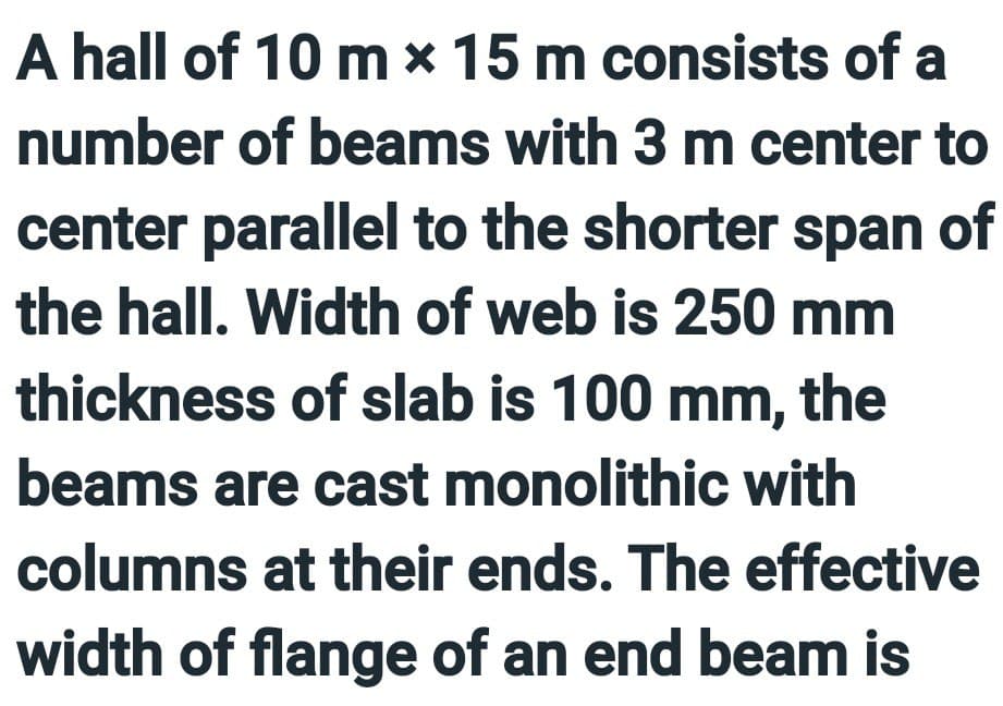 A hall of 10 m * 15 m consists of a
number of beams with 3 m center to
center parallel to the shorter span of
the hall. Width of web is 250 mm
thickness of slab is 100 mm, the
beams are cast monolithic with
columns at their ends. The effective
width of flange of an end beam is