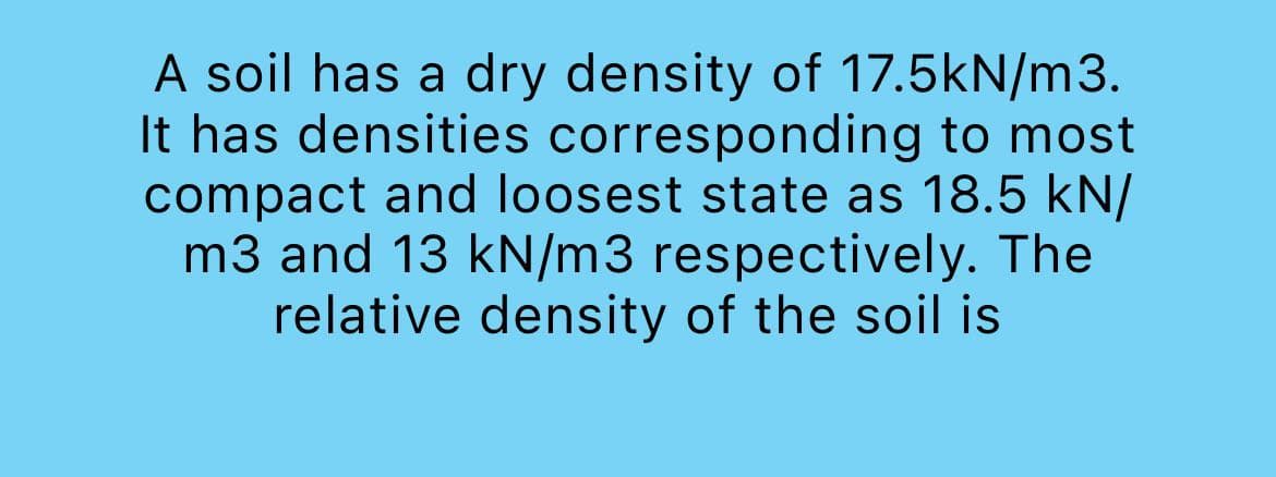 A soil has a dry density of 17.5kN/m3.
It has densities corresponding to most
compact and loosest state as 18.5 kN/
m3 and 13 kN/m3 respectively. The
relative density of the soil is