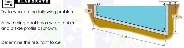 ELABORATE
Try to work on the following problem:
1 m
2.5 m
A swimming pool has a width of 4 m
and a side profile as shown.
8 m
Determine the resultant force
