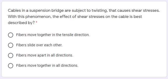 Cables in a suspension bridge are subject to twisting, that causes shear stresses.
With this phenomenon, the effect of shear stresses on the cable is best
described by? *
Fibers move together in the tensile direction.
Fibers slide over each other.
Fibers move apart in all directions.
Fibers move together in all directions.
