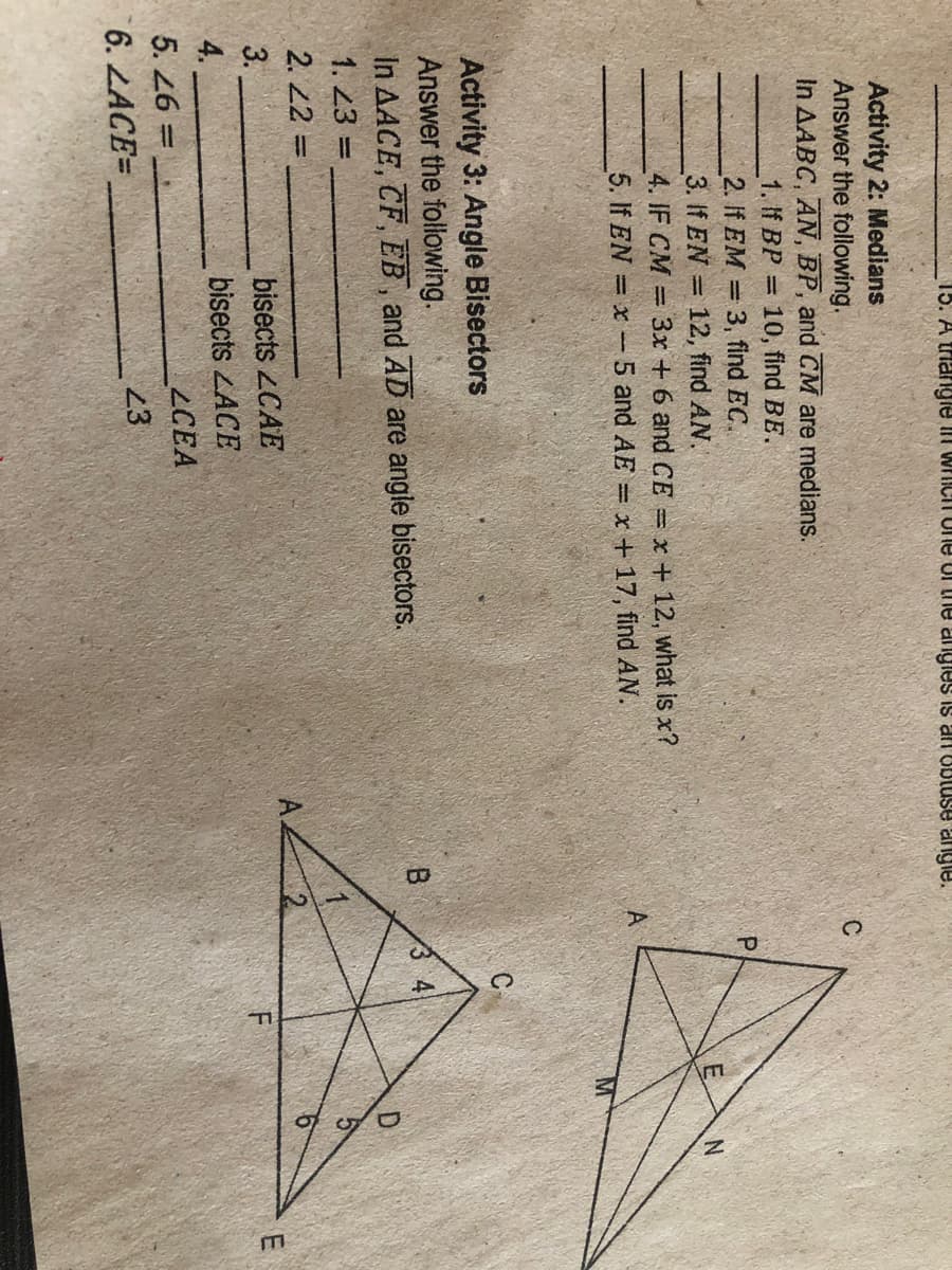 15. A triangle in wrichh Une ul the angies is anOBluse angle.
Activity 2: Medians
Answer the following.
In AABC, AN, BP, and CM are medians.
C
1. If BP =
10, find BE.
2. If EM = 3, find EC.
3. If EN = 12, find AN.
4. IF CM 3x + 6 and CE = x + 12, what is x?
5. If EN = x -5 and AE = x+17, find AN.
A
Activity 3: Angle Bisectors
Answer the following.
In AACE, CF, EB, and AD are angle bisectors.
B.
1. 23 =
2. 22 =
%3D
3.
bisects 2CAE
F
bisects LACE
LCEA
4.
5. 26 =
23
6. LACE=
