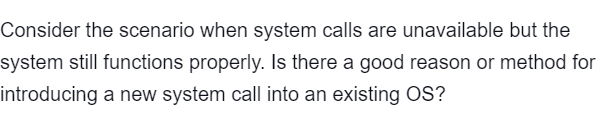 Consider the scenario when system calls are unavailable but the
system still functions properly. Is there a good reason or method for
introducing a new system call into an existing OS?