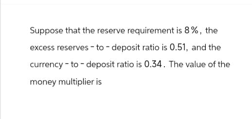 Suppose that the reserve requirement is 8%, the
excess reserves to deposit ratio is 0.51, and the
currency to deposit ratio is 0.34. The value of the
money multiplier is