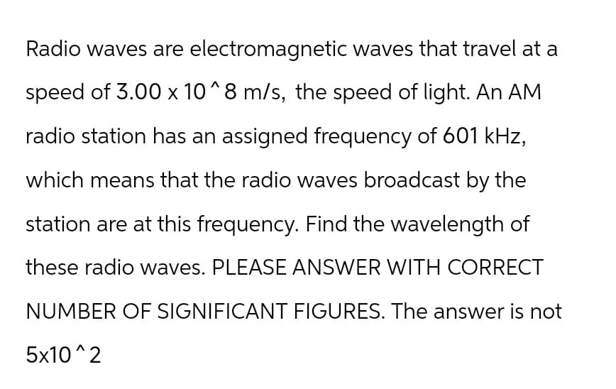 Radio waves are electromagnetic waves that travel at a
speed of 3.00 x 10^8 m/s, the speed of light. An AM
radio station has an assigned frequency of 601 kHz,
which means that the radio waves broadcast by the
station are at this frequency. Find the wavelength of
these radio waves. PLEASE ANSWER WITH CORRECT
NUMBER OF SIGNIFICANT FIGURES. The answer is not
5x10^2