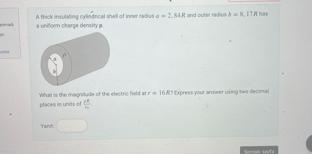 anmadı
en
retle
A thick insulating cylindrical shell of inner radius a = 2, 84R and outer radius b = 8, 17R has
a uniform charge density p.
What is the magnitude of the electric field at r = 16R? Express your answer using two decimal
places in units of
PR
€0
Yanıt:
Sonraki sayfa