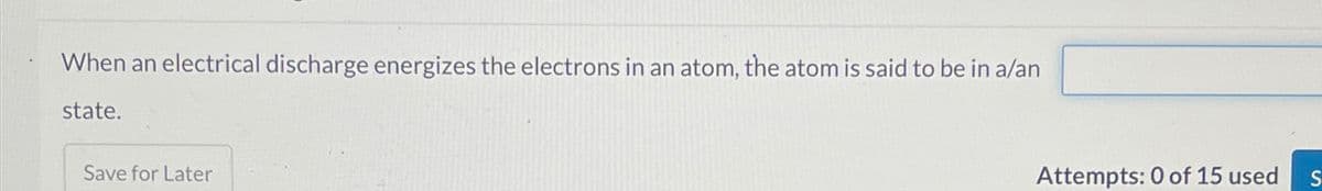 When an electrical discharge energizes the electrons in an atom, the atom is said to be in a/an
state.
Save for Later
Attempts: 0 of 15 used
S