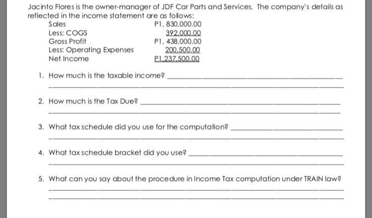 Jacinto Flores is the owner-manager of JDF Car Parts and Services. The company's details as
reflected in the income statement are as follows:
P1, 830,000.00
322.000.00
P1, 438,000.00
200,500.00
PL237.500.00
Sales
Less: COGS
Gross Profit
Less: Operating Expenses
Net Income
1. How much is the taxable income?
2. How much is the Tax Due?
3. What tax schedule did you use for the computation?
4. What tax schedule bracket did you use?
5. What can you say about the procedure in Income Tax computation under TRAIN law?

