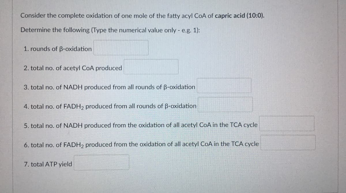 Consider the complete oxidation of one mole of the fatty acyl CoA of capric acid (10:0).
Determine the following (Type the numerical value only - e.g. 1):
1. rounds of B-oxidation
2. total no. of acetyl CoA produced
3. total no. of NADH produced from all rounds of B-oxidation
4. total no. of FADH2 produced from all rounds of B-oxidation
5. total no. of NADH produced from the oxidation of all acetyl CoA in the TCA cycle
6. total no. of FADH2 produced from the oxidation of all acetyl CoA in the TCA cycle
7. total ATP yield
