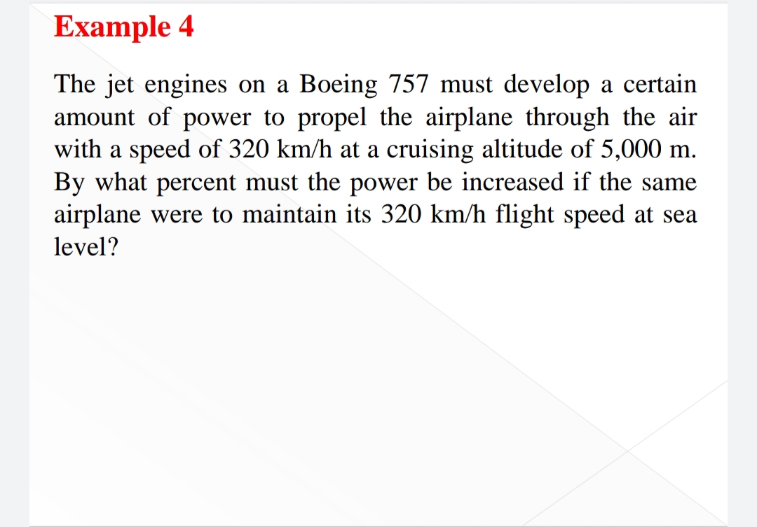 Example 4
The jet engines on a Boeing 757 must develop a certain
amount of power to propel the airplane through the air
with a speed of 320 km/h at a cruising altitude of 5,000 m.
By what percent must the power be increased if the same
airplane were to maintain its 320 km/h flight speed at sea
level?
