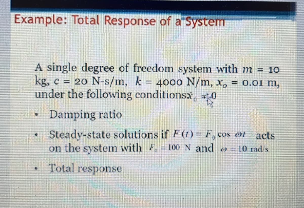 Example: Total Response of a System
A single degree of freedom system with m = 10
kg, c = 2o N-s/m, k = 4000 N/m, x,
under the following conditionsx, 0
= 0.01 m,
%3D
Damping ratio
Steady-state solutions if F(1) = F, cos ot acts
on the system with F. 100N and o 10 rad's
Total response
