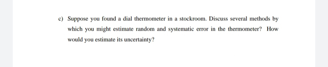 c) Suppose you found a dial thermometer in a stockroom. Discuss several methods by
which you might estimate random and systematic error in the thermometer? How
would you estimate its uncertainty?
