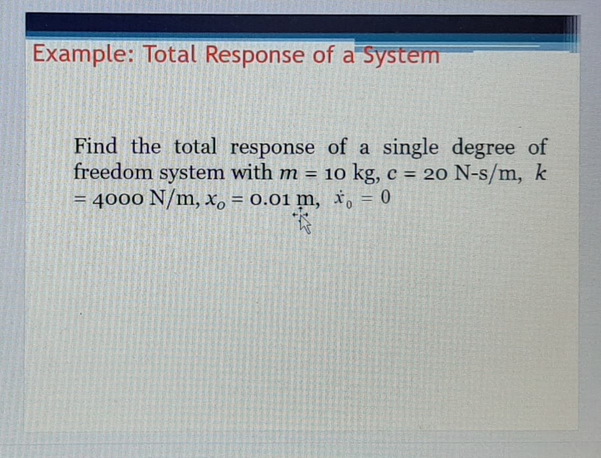Example: Total Response of a System
Find the total response of a single degree of
freedom system with m = 10 kg, c = 20 N-s/m, k
4000 N/m, X, = 0.01 m, x, = 0
