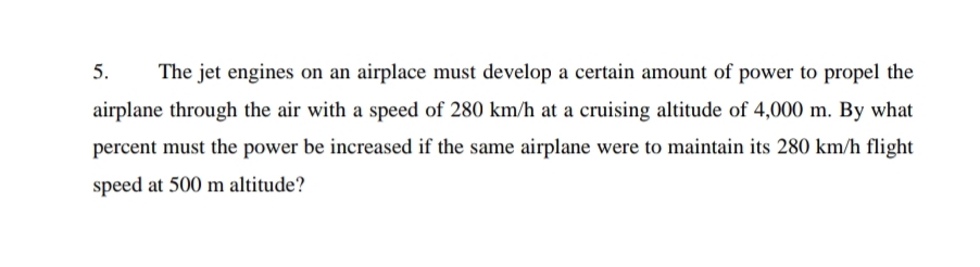 5.
The jet engines on an airplace must develop a certain amount of power to propel the
airplane through the air with a speed of 280 km/h at a cruising altitude of 4,000 m. By what
percent must the power be increased if the same airplane were to maintain its 280 km/h flight
speed at 500 m altitude?
