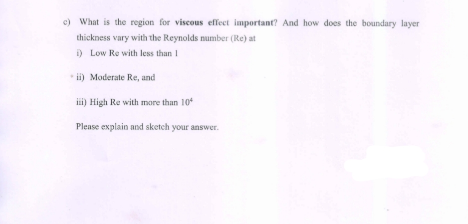 c) What is the region for viscous effect important? And how does the boundary layer
thickness vary with the Reynolds number (Re) at
i) Low Re with less than 1
ii) Moderate Re, and
iii) High Re with more than 104
Please explain and sketch your answer.
