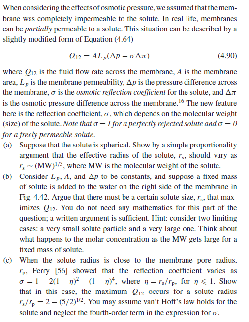 When considering the effects of osmotic pressure, we assumed that the mem-
brane was completely impermeable to the solute. In real life, membranes
can be partially permeable to a solute. This situation can be described by a
slightly modified form of Equation (4.64)
Q12 = ALp(Ap – oAn)
where Q12 is the fluid flow rate across the membrane, A is the membrane
area, L, is the membrane permeability, Ap is the pressure difference across
(4.90)
the membrane, o is the osmotic reflection coefficient for the solute, and An
is the osmotic pressure difference across the membrane.16 The new feature
here is the reflection coefficient, o , which depends on the molecular weight
(size) of the solute. Note that o = 1 for a perfectly rejected solute and o = 0
for a freely permeable solute.
(a) Suppose that the solute is spherical. Show by a simple proportionality
argument that the effective radius of the solute, r,, should vary as
r, ~ (MW)!/3, where MW is the molecular weight of the solute.
(b) Consider Lp, A, and Ap to be constants, and suppose a fixed mass
of solute is added to the water on the right side of the membrane in
Fig. 4.42. Argue that there must be a certain solute size, r, that max-
imizes Q12. You do not need any mathematics for this part of the
question; a written argument is sufficient. Hint: consider two limiting
cases: a very small solute particle and a very large one. Think about
what happens to the molar concentration as the MW gets large for a
fixed mass of solute.
(c) When the solute radius is close to the membrane pore radius,
rp, Ferry [56] showed that the reflection coefficient varies as
o =1 -2(1 – n)? – (1 – n)“, where n = rs/rp, for n < 1. Show
that in this case, the maximum Q12 occurs for a solute radius
rs/r, = 2 – (5/2)/2. You may assume van’t Hoff's law holds for the
solute and neglect the fourth-order term in the expression for o.
