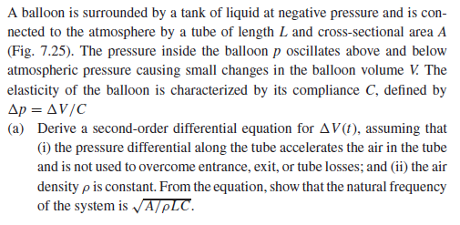 A balloon is surrounded by a tank of liquid at negative pressure and is con-
nected to the atmosphere by a tube of length L and cross-sectional area A
(Fig. 7.25). The pressure inside the balloon p oscillates above and below
atmospheric pressure causing small changes in the balloon volume V. The
elasticity of the balloon is characterized by its compliance C, defined by
Ap = AV/C
(a) Derive a second-order differential equation for AV(t), assuming that
(i) the pressure differential along the tube accelerates the air in the tube
and is not used to overcome entrance, exit, or tube losses; and (ii) the air
density p is constant. From the equation, show that the natural frequency
of the system is JA/pLC.
