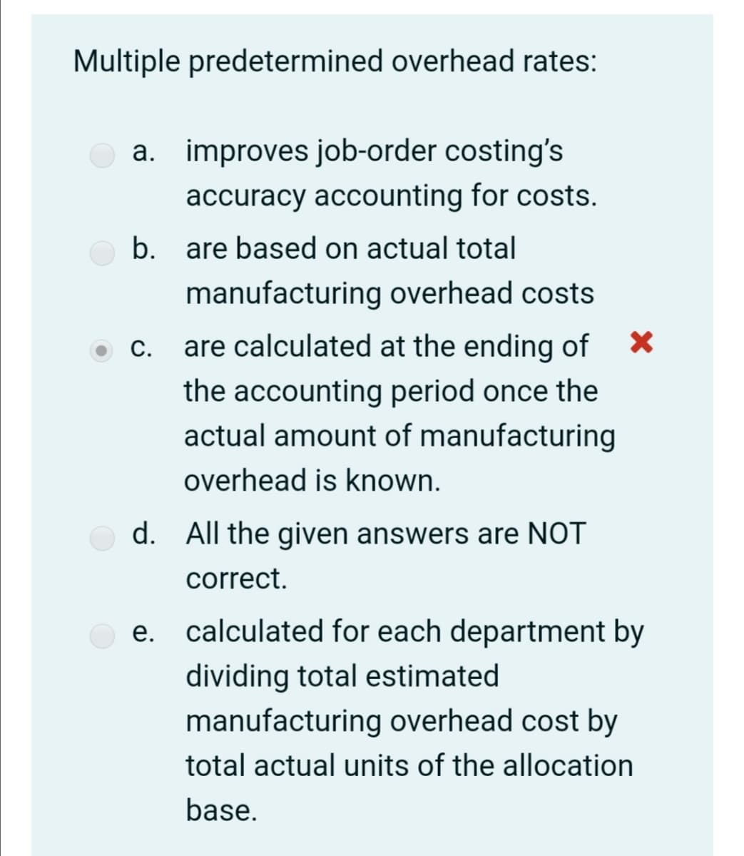 Multiple predetermined overhead rates:
a. improves job-order costing's
accuracy accounting for costs.
b. are based on actual total
manufacturing overhead costs
С.
are calculated at the ending of
the accounting period once the
actual amount of manufacturing
overhead is known.
d. All the given answers are NOT
correct.
calculated for each department by
dividing total estimated
manufacturing overhead cost by
total actual units of the allocation
base.
