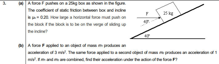 (a) A force F pushes on a 25kg box as shown in the figure.
The coefficient of static friction between box and incline
is ps = 0.20. How large a horizontal force must push on
the block if the block is to be on the verge of sliding up
the incline?
3.
25 kg
„40.
40°
(b) A force F applied to an object of mass mi produces an
acceleration of 3 m/s?. The same force applied to a second object of mass m2 produces an acceleration of 1
m/s?. If mi and m2 are combined, find their acceleration under the action of the force F?
