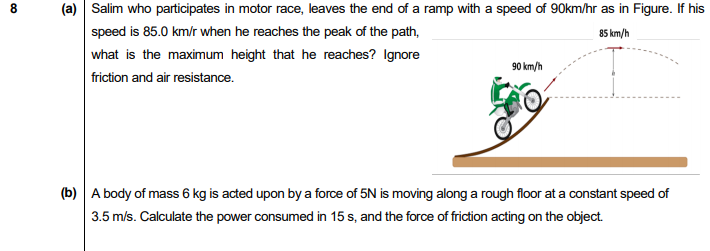 (a) Salim who participates in motor race, leaves the end of a ramp with a speed of 90km/hr as in Figure. If his
speed is 85.0 km/r when he reaches the peak of the path,
85 km/h
what is the maximum height that he reaches? Ignore
friction and air resistance.
90 km/h
(b) A body of mass 6 kg is acted upon by a force of 5N is moving along a rough floor at a constant speed of
3.5 m/s. Calculate the power consumed in 15 s, and the force of friction acting on the object.
