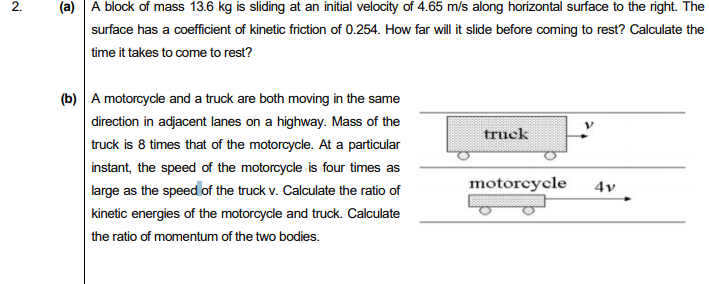 (a)
A block of mass 13.6 kg is sliding at an initial velocity of 4.65 m/s along horizontal surface
right. The
surface has a coefficient of kinetic friction of 0.254. How far will it slide before coming to rest? Calculate the
time it takes to come to rest?
(b) A motorcycle and a truck are both moving in the same
direction in adjacent lanes on a highway. Mass of the
truck is 8 times that of the motorcycle. At a particular
truck
instant, the speed of the motorcycle is four times as
motorcycle
4v
large as the speed of the truck v. Calculate the ratio of
kinetic energies of the motorcycle and truck. Calculate
the ratio of momentum of the two bodies.

