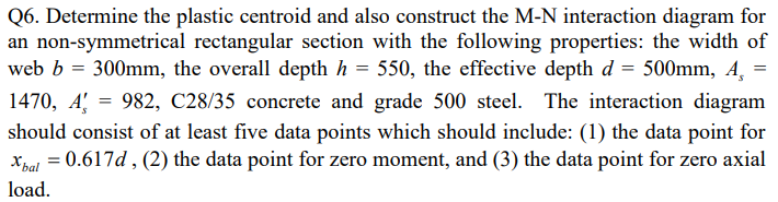 Q6. Determine the plastic centroid and also construct the M-N interaction diagram for
an non-symmetrical rectangular section with the following properties: the width of
web b = 300mm, the overall depth h = 550, the effective depth d = 500mm, 4 =
1470, A 982, C28/35 concrete and grade 500 steel. The interaction diagram
should consist of at least five data points which should include: (1) the data point for
Xbal = 0.617d, (2) the data point for zero moment, and (3) the data point for zero axial
load.