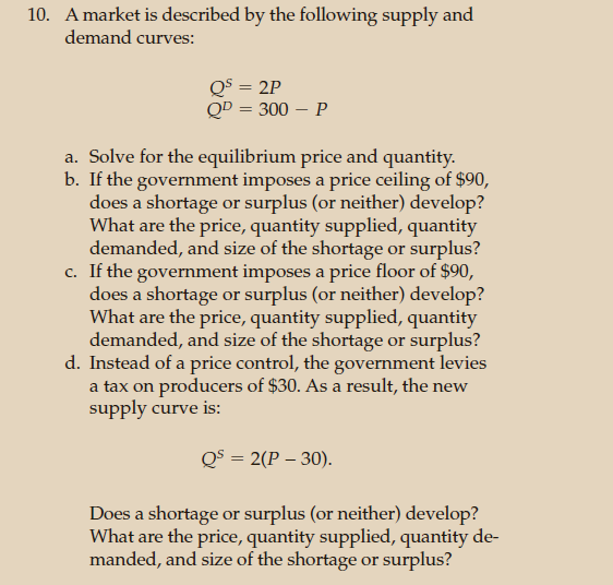 10. A market is described by the following supply and
demand curves:
Qs = 2P
QD = 300 - P
a. Solve for the equilibrium price and quantity.
b. If the government imposes a price ceiling of $90,
does a shortage or surplus (or neither) develop?
What are the price, quantity supplied, quantity
demanded, and size of the shortage or surplus?
c. If the government imposes a price floor of $90,
does a shortage or surplus (or neither) develop?
What are the price, quantity supplied, quantity
demanded, and size of the shortage or surplus?
d. Instead of a price control, the government levies
a tax on producers of $30. As a result, the new
supply curve is:
QS = 2(P-30).
Does a shortage or surplus (or neither) develop?
What are the price, quantity supplied, quantity de-
manded, and size of the shortage or surplus?
