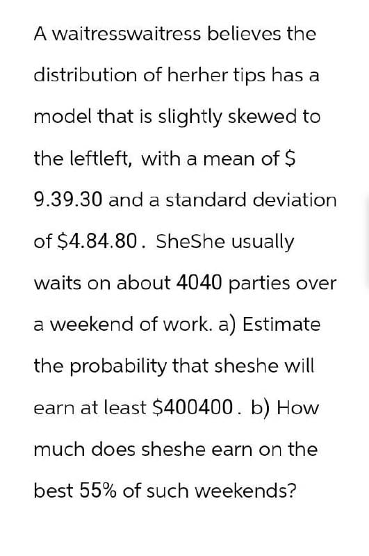 A waitresswaitress believes the
distribution of herher tips has a
model that is slightly skewed to
the leftleft, with a mean of $
9.39.30 and a standard deviation
of $4.84.80. SheShe usually
waits on about 4040 parties over
a weekend of work. a) Estimate
the probability that sheshe will
earn at least $400400. b) How
much does sheshe earn on the
best 55% of such weekends?