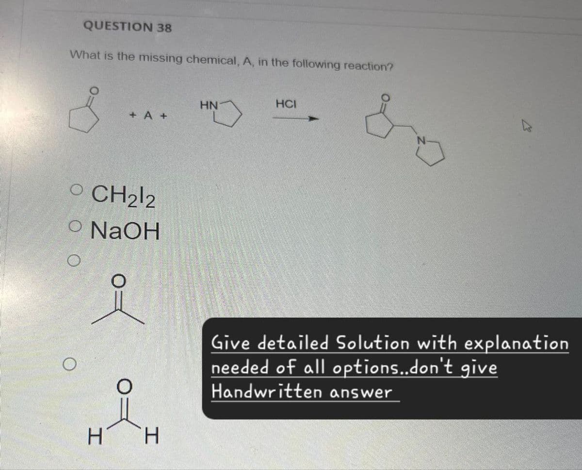 QUESTION 38
What is the missing chemical, A, in the following reaction?
HN
HCI
+ A+
O CH2l2
O NaOH
O
H
о
I
Give detailed Solution with explanation
needed of all options..don't give
Handwritten answer
о