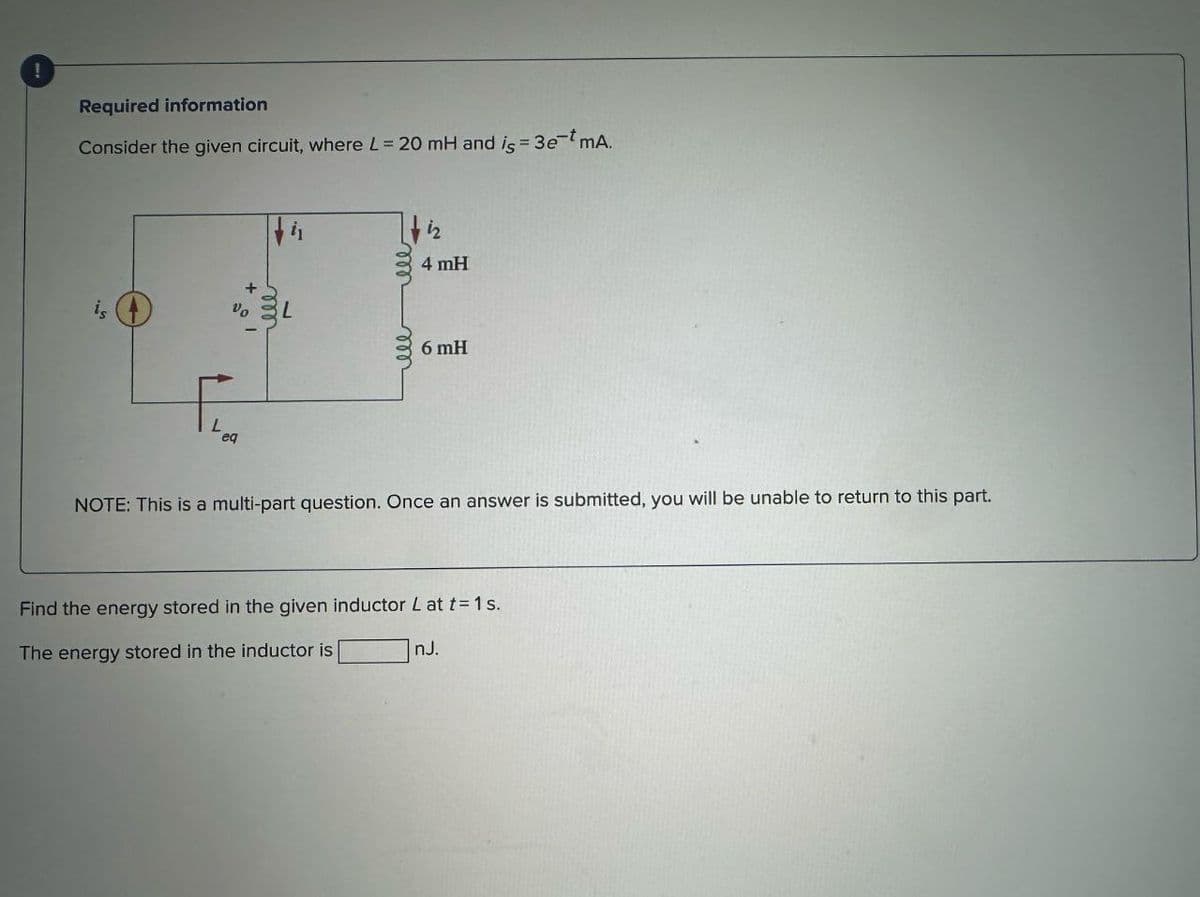 Required information
Consider the given circuit, where L 20 mH and is 3e mA.
is
Vo
L
eq
iz
4 mH
L
6 mH
NOTE: This is a multi-part question. Once an answer is submitted, you will be unable to return to this part.
Find the energy stored in the given inductor L at t=1s.
The energy stored in the inductor is
nJ.