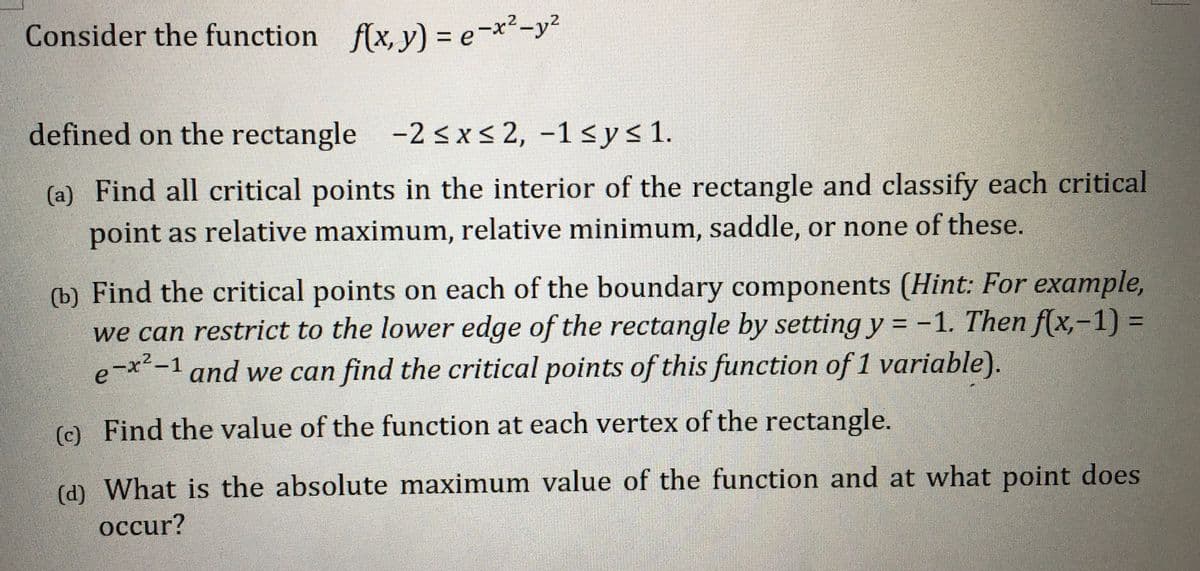 Consider the function f(x, y) = e¬x²-y²
%3D
defined on the rectangle -2 <x< 2, -1 <y< 1.
(a) Find all critical points in the interior of the rectangle and classify each critical
point as relative maximum, relative minimum, saddle, or none of these.
(b) Find the critical points on each of the boundary components (Hint: For example,
we can restrict to the lower edge of the rectangle by setting y = -1. Then f(x,-1) =
e-x-1 and we can find the critical points of this function of 1 variable).
%3D
%3D
(c) Find the value of the function at each vertex of the rectangle.
(c)
(d) What is the absolute maximum value of the function and at what point does
occur?
