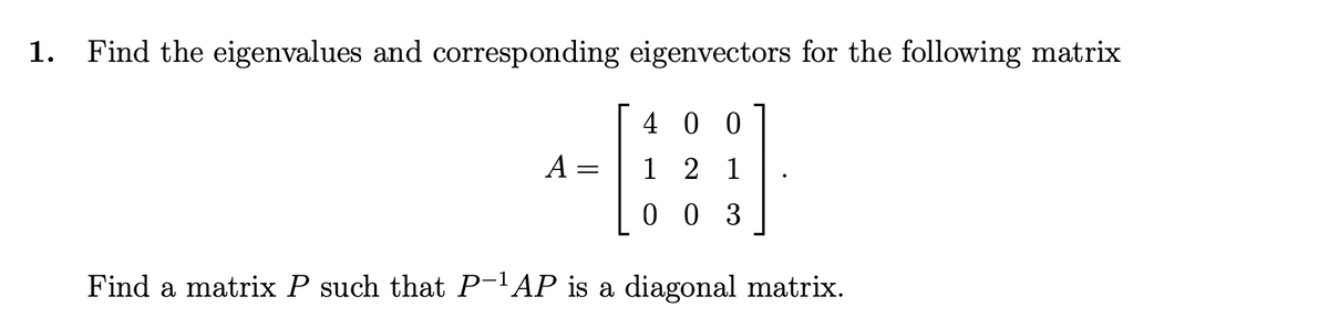 1.
Find the eigenvalues and corresponding eigenvectors for the following matrix
4 0 0
A =
1 2 1
0 0 3
Find a matrix P such that P-1 AP is a diagonal matrix.
