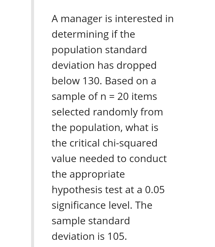 A manager is interested in
determining if the
population standard
deviation has dropped
below 130. Based on a
sample of n = 20 items
selected randomly from
the population, what is
the critical chi-squared
value needed to conduct
the appropriate
hypothesis test at a 0.05
significance level. The
sample standard
deviation is 105.
