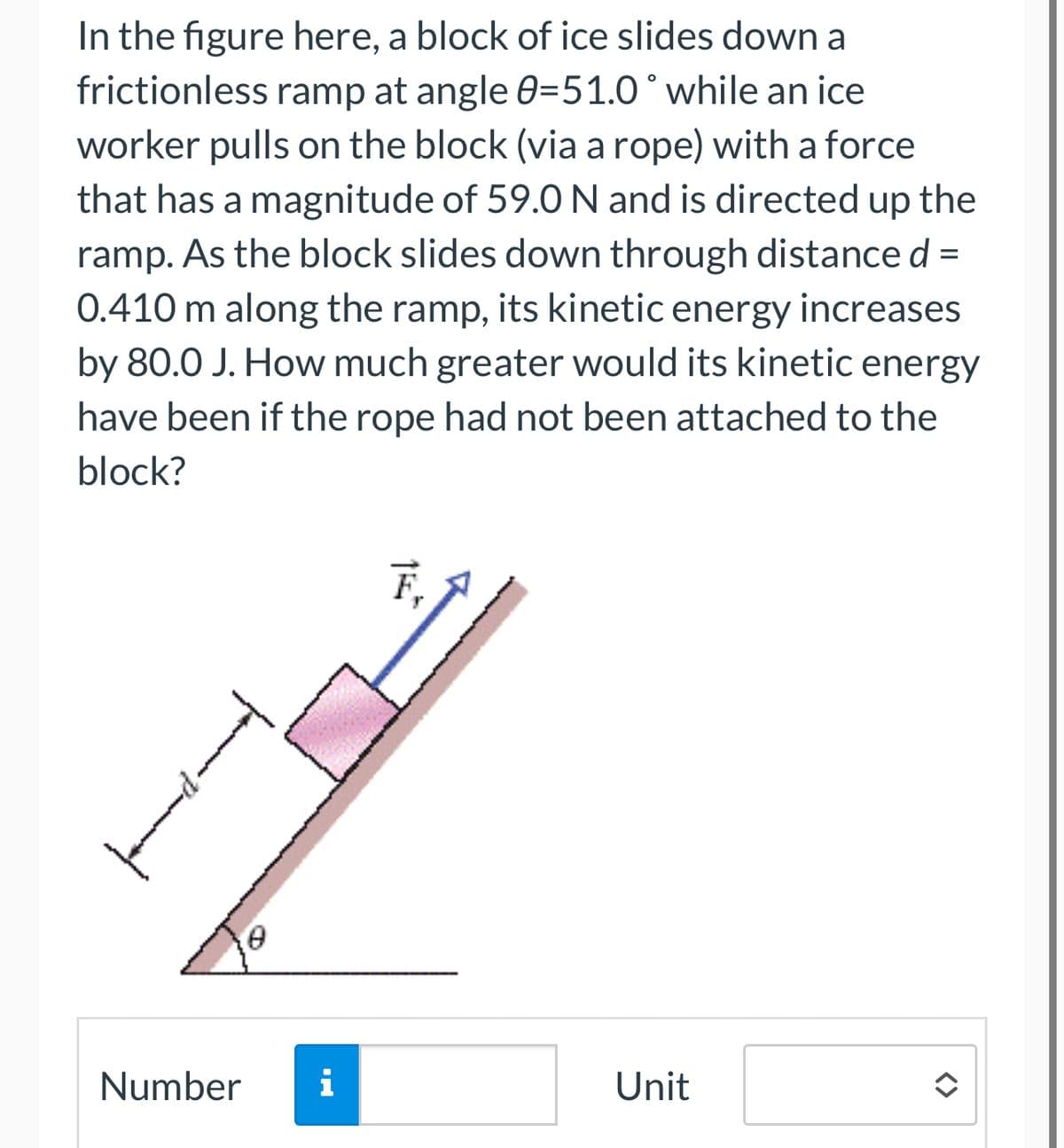 In the figure here, a block of ice slides down a
frictionless ramp at angle 0-51.0° while an ice
worker pulls on the block (via a rope) with a force
that has a magnitude of 59.0 N and is directed up the
ramp. As the block slides down through distance d
0.410 m along the ramp, its kinetic energy increases
by 80.0 J. How much greater would its kinetic energy
have been if the rope had not been attached to the
block?
=
F₁
Number i
Unit
<>