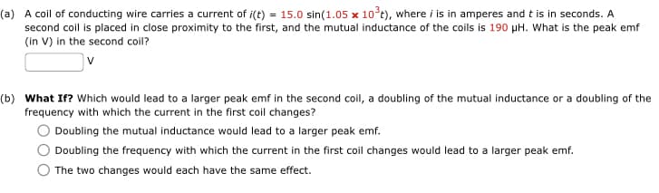 (a) A coil of conducting wire carries a current of i(t) = 15.0 sin(1.05 x 10³t), where i is in amperes and t is in seconds. A
second coil is placed in close proximity to the first, and the mutual inductance of the coils is 190 μH. What is the peak emf
(in V) in the second coil?
v
(b) What If? Which would lead to a larger peak emf in the second coil, a doubling of the mutual inductance or a doubling of the
frequency with which the current in the first coil changes?
Doubling the mutual inductance would lead to a larger peak emf.
Doubling the frequency with which the current in the first coil changes would lead to a larger peak emf.
The two changes would each have the same effect.