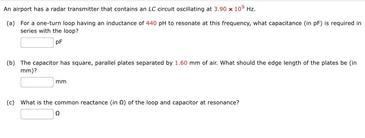 An airport has a radar transmitter that contains an LC circuit oscillating at 3.90 x 109 Hz.
(a) For a one-turn loop having an inductance of 440 pH to resonate at this frequency, what capacitance (in pF) is required in
series with the loop?
pF
(b) The capacitor has square, parallel plates separated by 1.60 mm of air. What should the edge length of the plates be (in
mm)?
mm
(c) What is the common reactance (in 2) of the loop and capacitor at resonance?
Ω