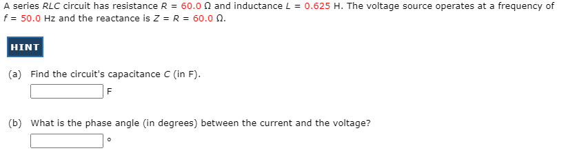 A series RLC circuit has resistance R = 60.0 0 and inductance L = 0.625 H. The voltage source operates at a frequency of
f = 50.0 Hz and the reactance is Z = R = 60.0 N.
HINT
(a) Find the circuit's capacitance C (in F).
F
(b) What is the phase angle (in degrees) between the current and the voltage?

