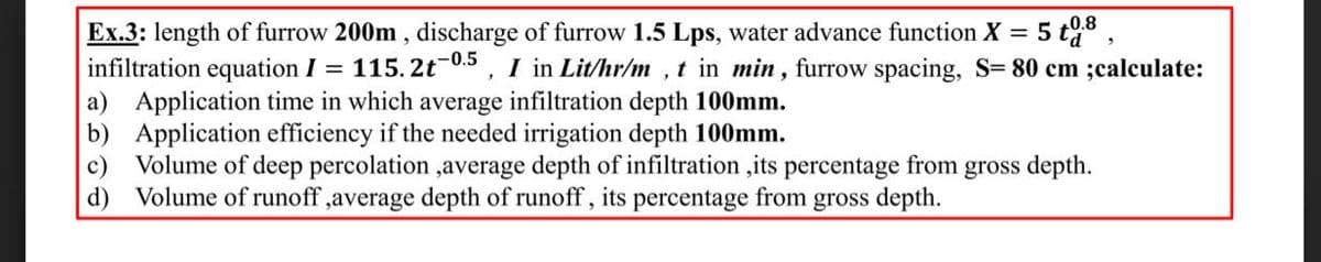 0.8
Ex.3: length of furrow 200m , discharge of furrow 1.5 Lps, water advance function X = 5 ta,
infiltration equation I = 115. 2t-0.5, I in Lit/hr/m , t in min, furrow spacing, S= 80 cm ;calculate:
a) Application time in which average infiltration depth 100mm.
b) Application efficiency if the needed irrigation depth 100mm.
c)
Volume of deep percolation ,average depth of infiltration ,its percentage from gross depth.
d) Volume of runoff ,average depth of runoff, its percentage from gross depth.
