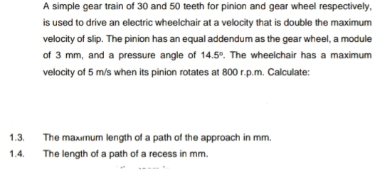 A simple gear train of 30 and 50 teeth for pinion and gear wheel respectively,
is used to drive an electric wheelchair at a velocity that is double the maximum
velocity of slip. The pinion has an equal addendum as the gear wheel, a module
of 3 mm, and a pressure angle of 14.5°. The wheelchair has a maximum
velocity of 5 m/s when its pinion rotates at 800 r.p.m. Calculate:
1.3.
The maxımum length of a path of the approach in mm.
1.4.
The length of a path of a recess in mm.
