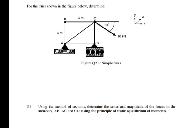 For the truss shown in the figure below, determine:
2m
30
2 m
10 kN
Figure Q2.1: Simple truss
3.3.
Using the method of sections, determine the sense and magnitude of the forces in the
members, AB, AC and CD, using the principle of static equilibrium of moments.
