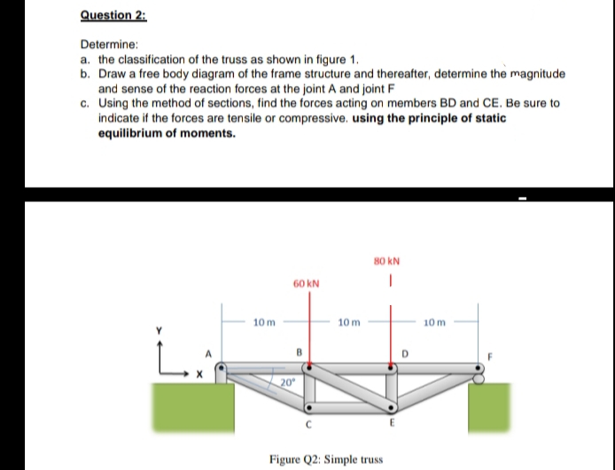 Question 2:
Determine:
a. the classification of the truss as shown in figure 1.
b. Draw a free body diagram of the frame structure and thereafter, determine the magnitude
and sense of the reaction forces at the joint A and joint F
c. Using the method of sections, find the forces acting on members BD and CE. Be sure to
indicate if the forces are tensile or compressive. using the principle of static
equilibrium of moments.
80 kN
60 kN
10 m
10 m
10 m
L.
20
Figure Q2: Simple truss
