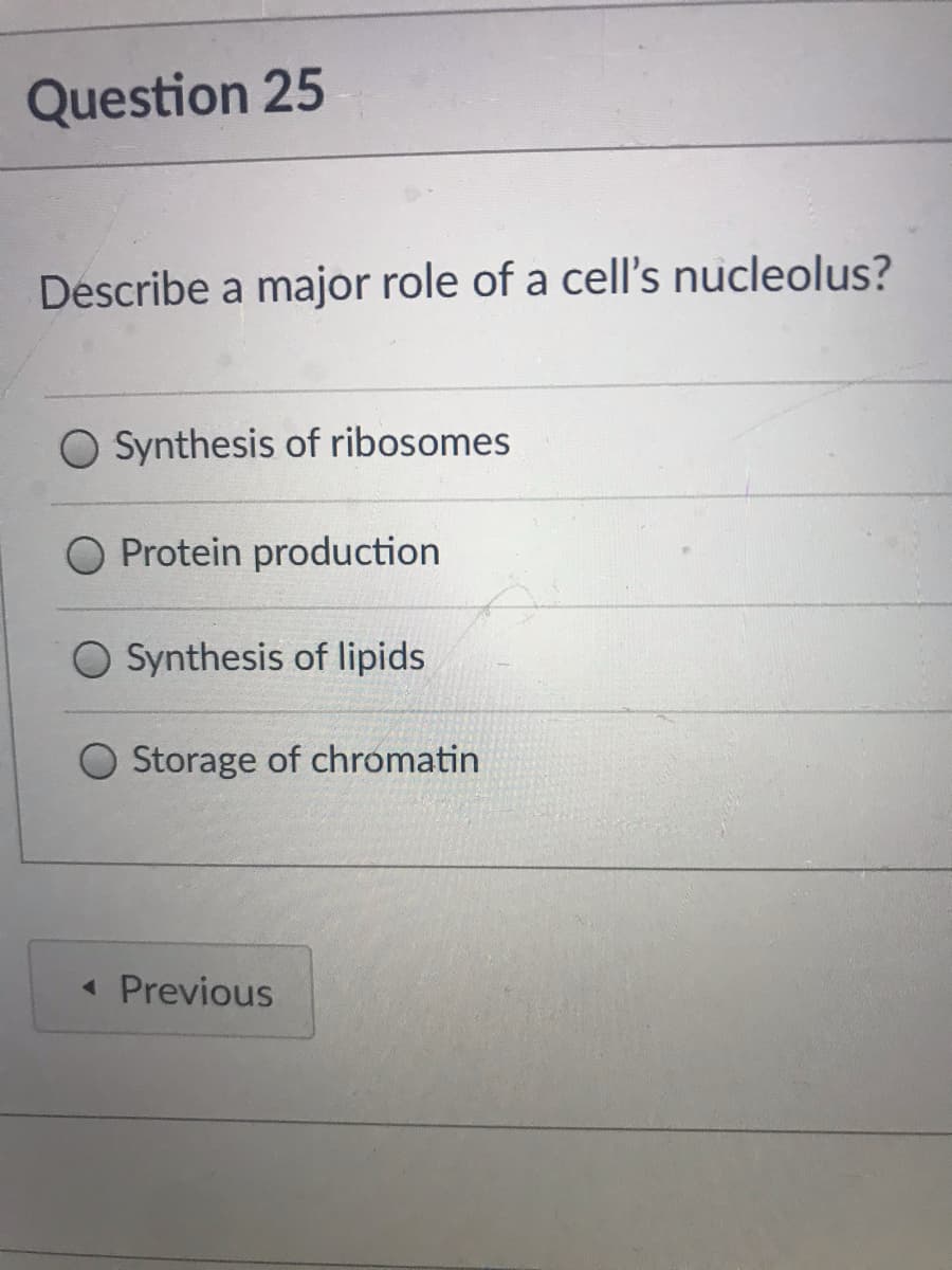 Question 25
Describe a major role of a cell's nucleolus?
Synthesis of ribosomes
Protein production
O Synthesis of lipids
Storage of chromatin
« Previous
