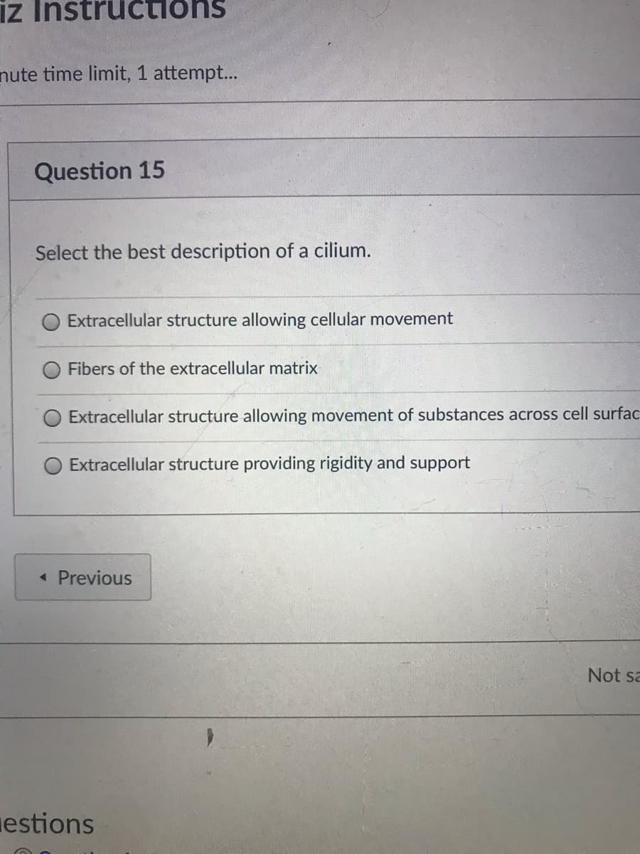 iz
tructions
nute time limit, 1 attempt...
Question 15
Select the best description of a cilium.
Extracellular structure allowing cellular movement
Fibers of the extracellular matrix
Extracellular structure allowing movement of substances across cell surfac
Extracellular structure providing rigidity and support
• Previous
Not sa
estions
