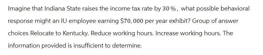 Imagine that Indiana State raises the income tax rate by 30%, what possible behavioral
response might an IU employee earning $70,000 per year exhibit? Group of answer
choices Relocate to Kentucky. Reduce working hours. Increase working hours. The
information provided is insufficient to determine.