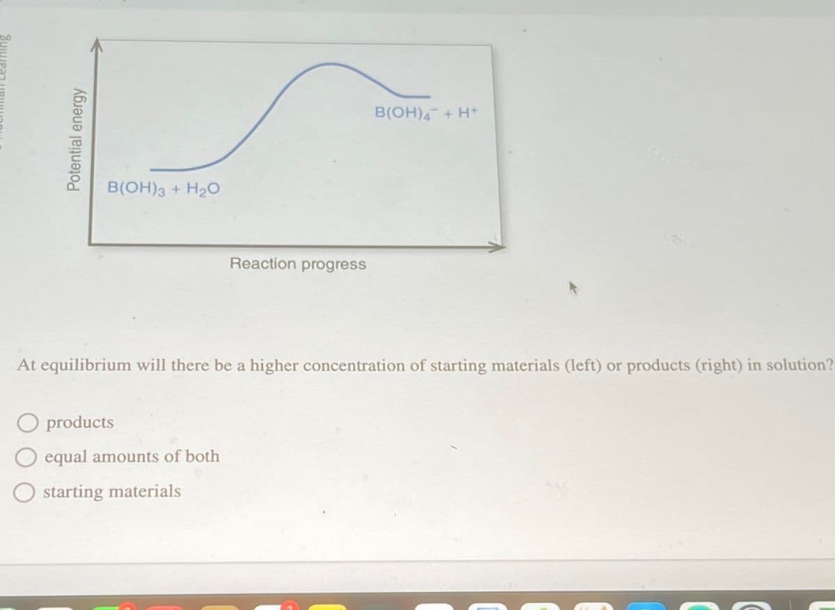 Potential energy
B(OH)3 + H2O
Reaction progress
B(OH) + H+
At equilibrium will there be a higher concentration of starting materials (left) or products (right) in solution?
O products
equal amounts of both
starting materials