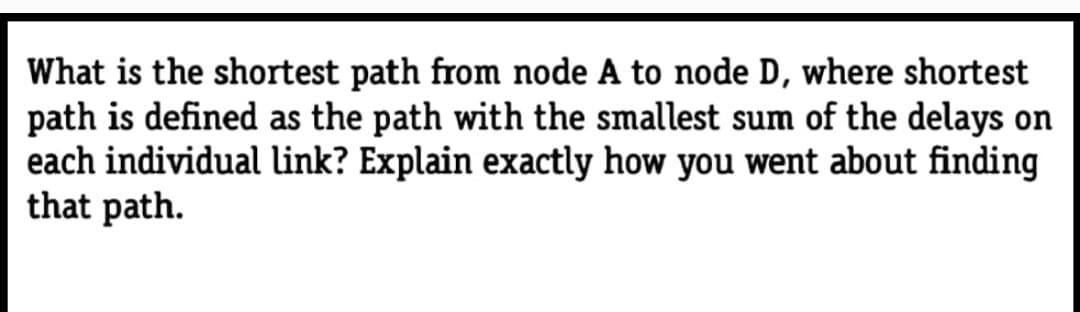 What is the shortest path from node A to node D, where shortest
path is defined as the path with the smallest sum of the delays on
each individual link? Explain exactly how you went about finding
that path.